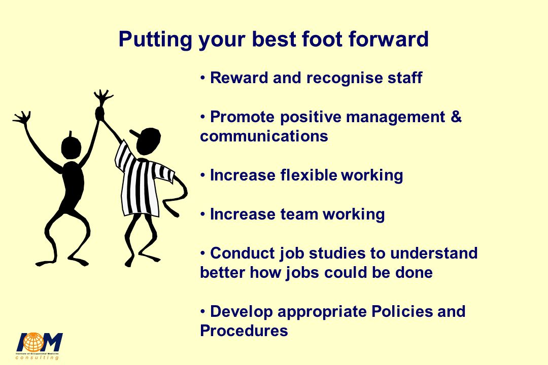 Putting your best foot forward Reward and recognise staff Promote positive management & communications Increase flexible working Increase team working Conduct job studies to understand better how jobs could be done Develop appropriate Policies and Procedures