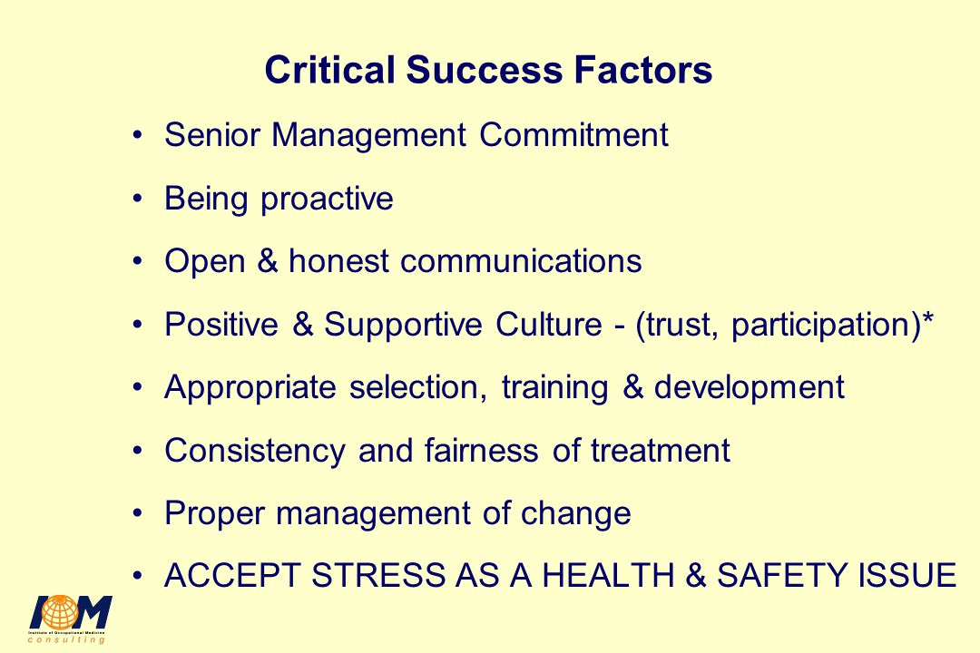 Critical Success Factors Senior Management Commitment Being proactive Open & honest communications Positive & Supportive Culture - (trust, participation)* Appropriate selection, training & development Consistency and fairness of treatment Proper management of change ACCEPT STRESS AS A HEALTH & SAFETY ISSUE
