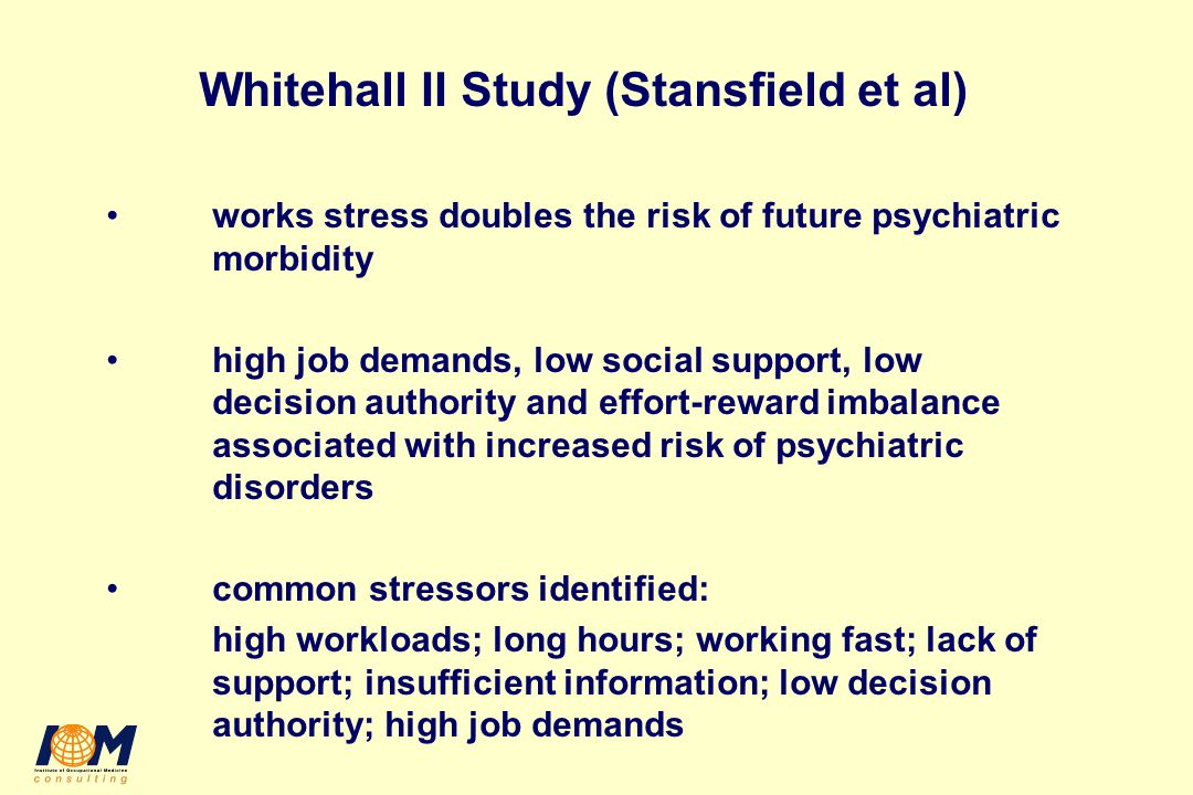 Whitehall II Study (Stansfield et al) works stress doubles the risk of future psychiatric morbidity high job demands, low social support, low decision authority and effort-reward imbalance associated with increased risk of psychiatric disorders common stressors identified: high workloads; long hours; working fast; lack of support; insufficient information; low decision authority; high job demands