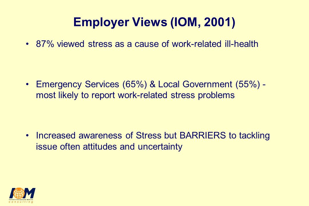 Employer Views (IOM, 2001) 87% viewed stress as a cause of work-related ill-health Emergency Services (65%) & Local Government (55%) - most likely to report work-related stress problems Increased awareness of Stress but BARRIERS to tackling issue often attitudes and uncertainty