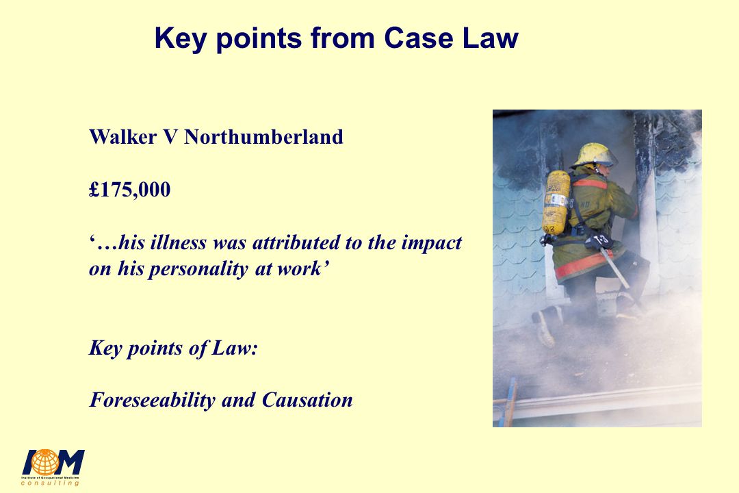 Key points from Case Law Walker V Northumberland £175,000 ‘…his illness was attributed to the impact on his personality at work’ Key points of Law: Foreseeability and Causation