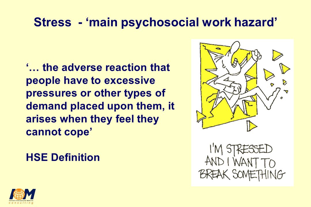 Stress - ‘main psychosocial work hazard’ ‘… the adverse reaction that people have to excessive pressures or other types of demand placed upon them, it arises when they feel they cannot cope’ HSE Definition