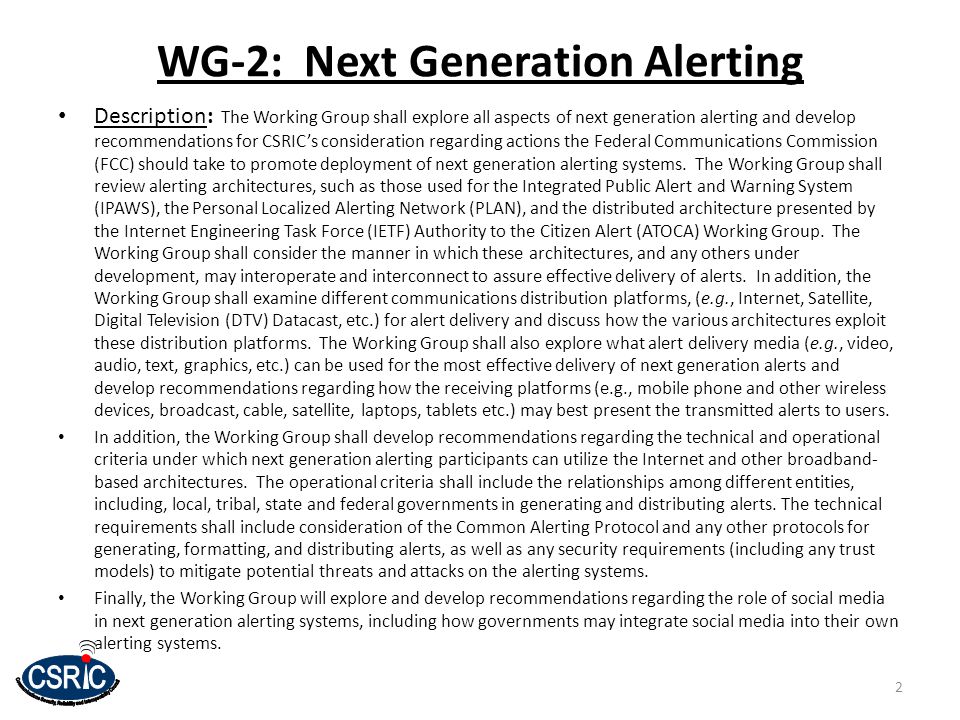 2 WG-2: Next Generation Alerting Description: The Working Group shall explore all aspects of next generation alerting and develop recommendations for CSRIC’s consideration regarding actions the Federal Communications Commission (FCC) should take to promote deployment of next generation alerting systems.