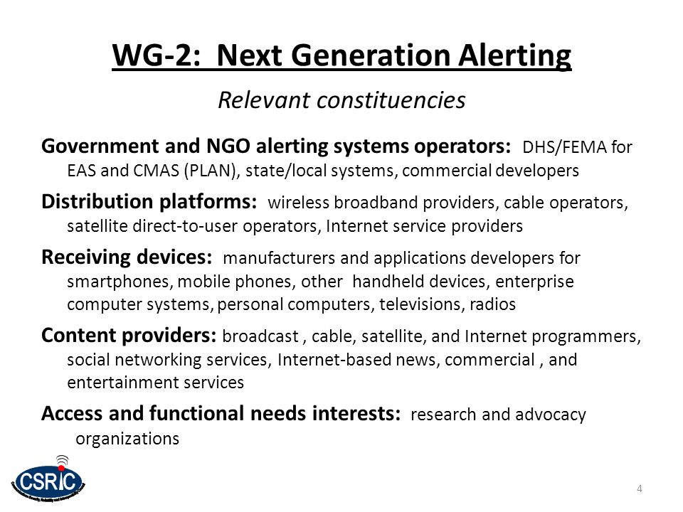 WG-2: Next Generation Alerting Relevant constituencies Government and NGO alerting systems operators: DHS/FEMA for EAS and CMAS (PLAN), state/local systems, commercial developers Distribution platforms: wireless broadband providers, cable operators, satellite direct-to-user operators, Internet service providers Receiving devices: manufacturers and applications developers for smartphones, mobile phones, other handheld devices, enterprise computer systems, personal computers, televisions, radios Content providers: broadcast, cable, satellite, and Internet programmers, social networking services, Internet-based news, commercial, and entertainment services Access and functional needs interests: research and advocacy organizations 4