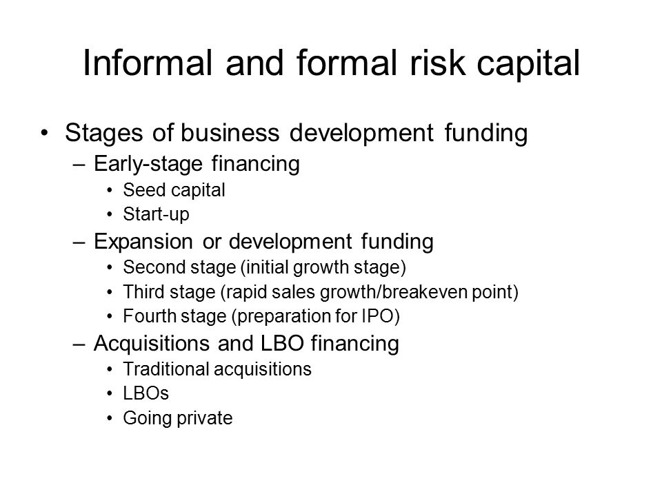 Informal and formal risk capital Stages of business development funding –Early-stage financing Seed capital Start-up –Expansion or development funding Second stage (initial growth stage) Third stage (rapid sales growth/breakeven point) Fourth stage (preparation for IPO) –Acquisitions and LBO financing Traditional acquisitions LBOs Going private