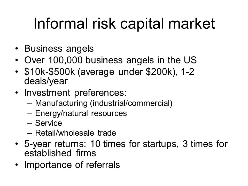 Informal risk capital market Business angels Over 100,000 business angels in the US $10k-$500k (average under $200k), 1-2 deals/year Investment preferences: –Manufacturing (industrial/commercial) –Energy/natural resources –Service –Retail/wholesale trade 5-year returns: 10 times for startups, 3 times for established firms Importance of referrals