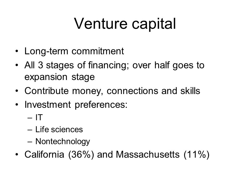 Venture capital Long-term commitment All 3 stages of financing; over half goes to expansion stage Contribute money, connections and skills Investment preferences: –IT –Life sciences –Nontechnology California (36%) and Massachusetts (11%)