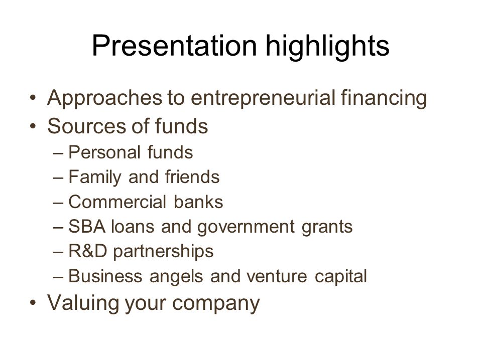 Presentation highlights Approaches to entrepreneurial financing Sources of funds –Personal funds –Family and friends –Commercial banks –SBA loans and government grants –R&D partnerships –Business angels and venture capital Valuing your company
