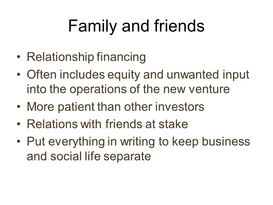 Family and friends Relationship financing Often includes equity and unwanted input into the operations of the new venture More patient than other investors Relations with friends at stake Put everything in writing to keep business and social life separate
