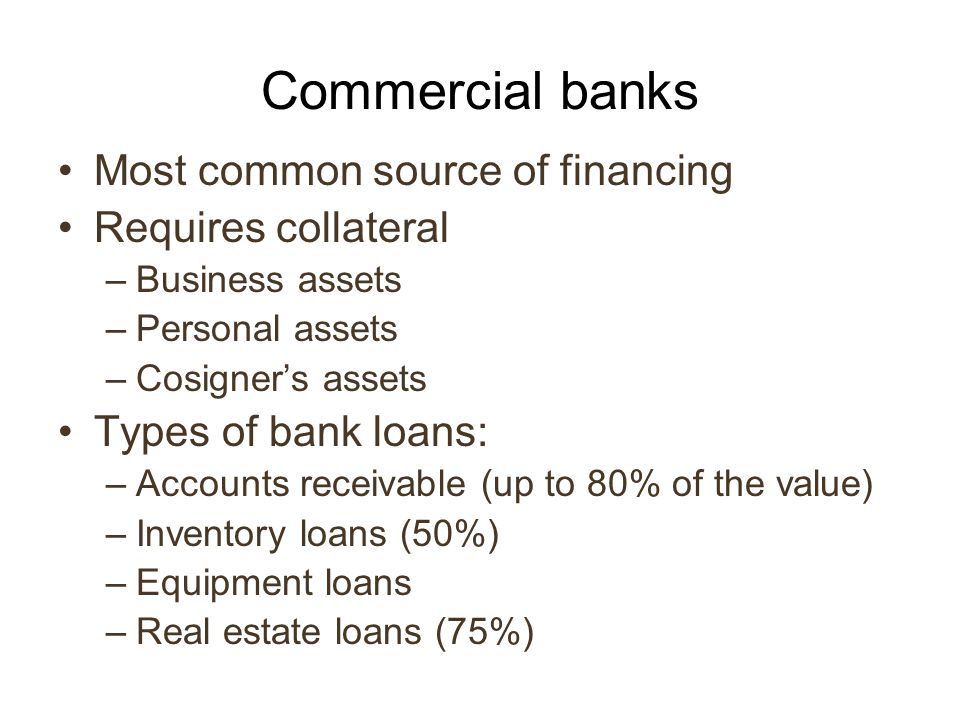 Commercial banks Most common source of financing Requires collateral –Business assets –Personal assets –Cosigner’s assets Types of bank loans: –Accounts receivable (up to 80% of the value) –Inventory loans (50%) –Equipment loans –Real estate loans (75%)