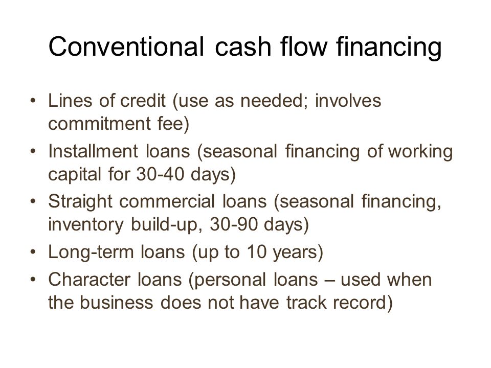 Conventional cash flow financing Lines of credit (use as needed; involves commitment fee) Installment loans (seasonal financing of working capital for days) Straight commercial loans (seasonal financing, inventory build-up, days) Long-term loans (up to 10 years) Character loans (personal loans – used when the business does not have track record)