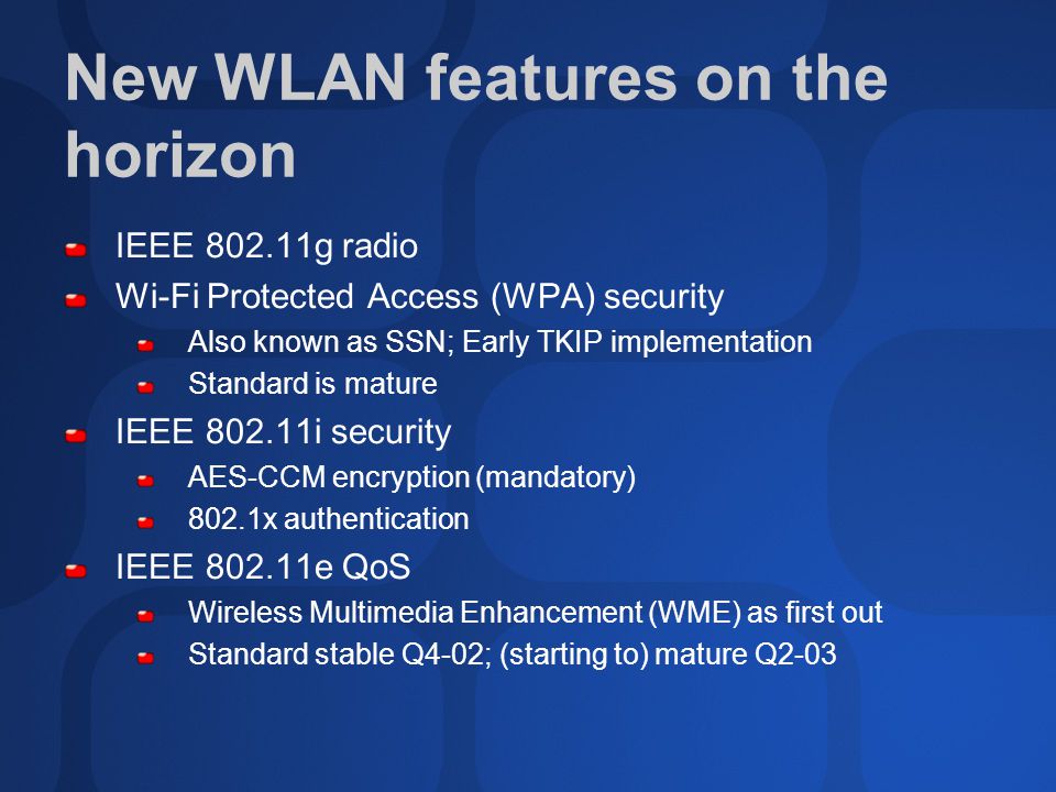 New WLAN features on the horizon IEEE g radio Wi-Fi Protected Access (WPA) security Also known as SSN; Early TKIP implementation Standard is mature IEEE i security AES-CCM encryption (mandatory) 802.1x authentication IEEE e QoS Wireless Multimedia Enhancement (WME) as first out Standard stable Q4-02; (starting to) mature Q2-03