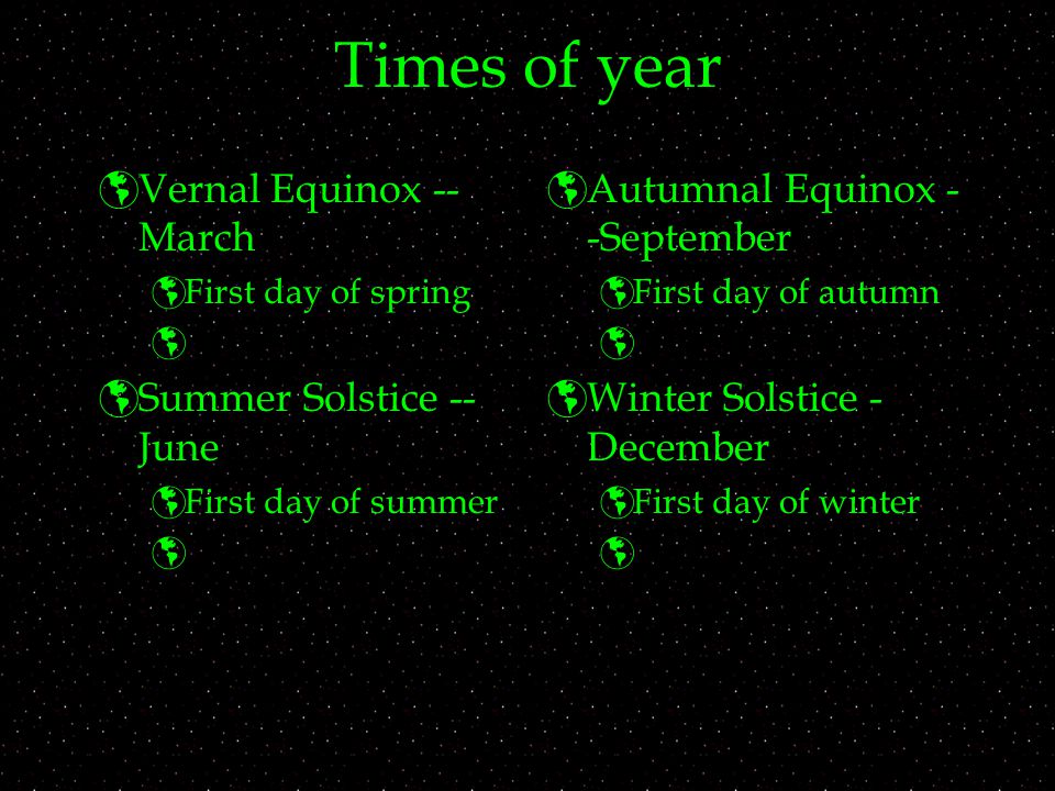 Times of year  Vernal Equinox -- March  First day of spring   Summer Solstice -- June  First day of summer   Autumnal Equinox - -September  First day of autumn   Winter Solstice - December  First day of winter 