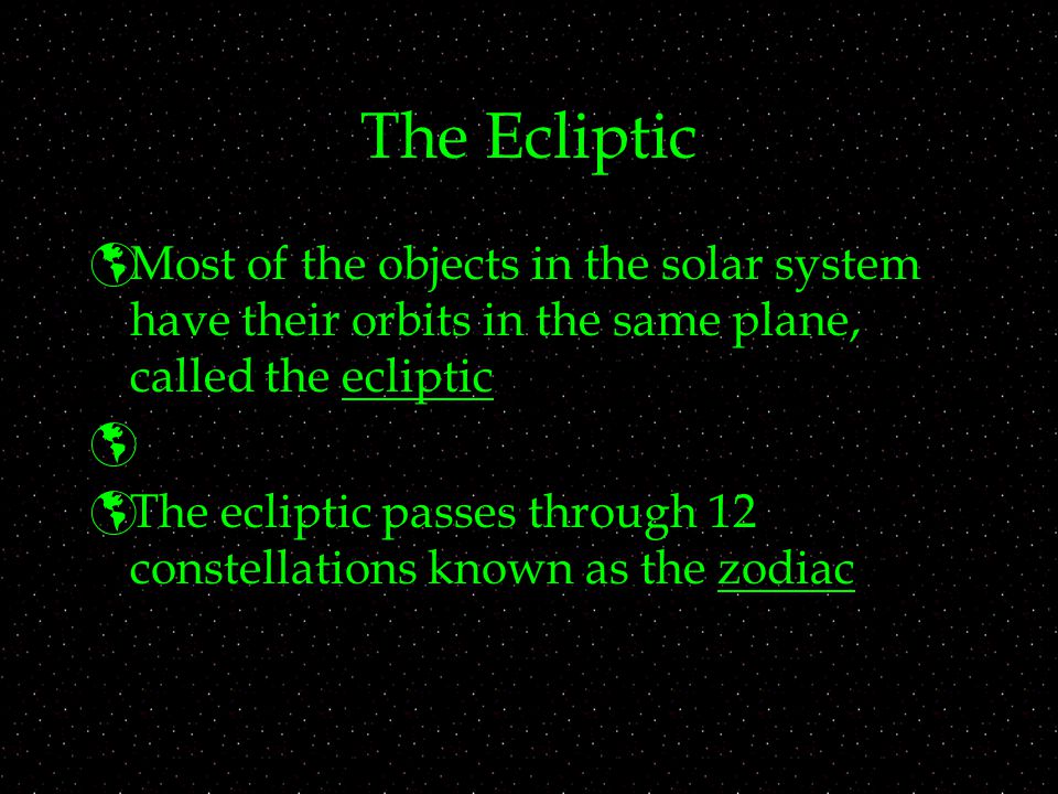 The Ecliptic  Most of the objects in the solar system have their orbits in the same plane, called the ecliptic   The ecliptic passes through 12 constellations known as the zodiac