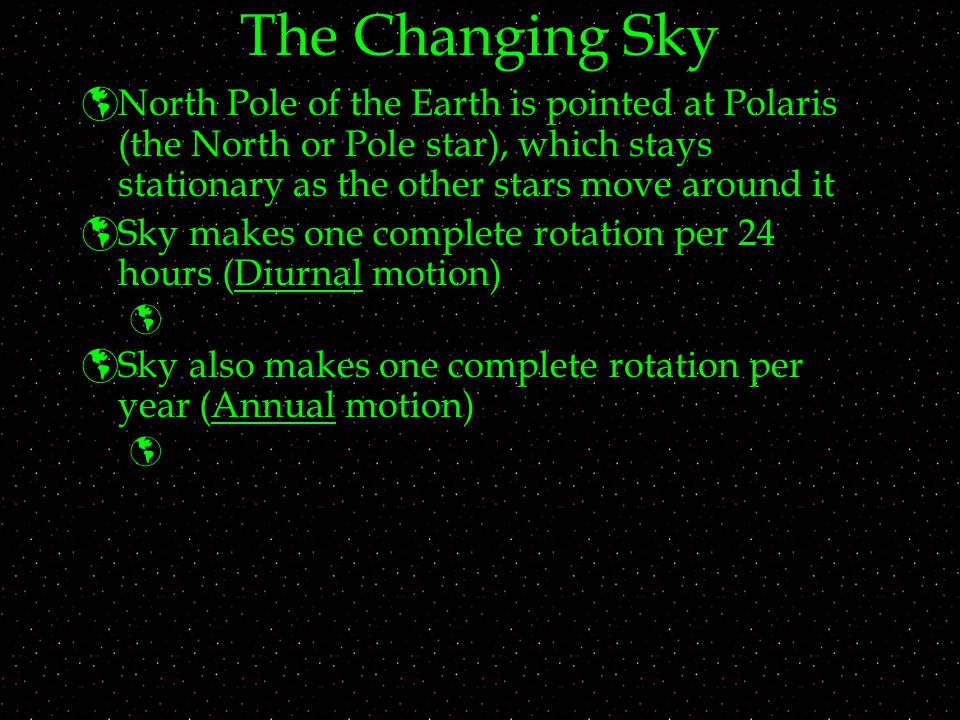 The Changing Sky  North Pole of the Earth is pointed at Polaris (the North or Pole star), which stays stationary as the other stars move around it  Sky makes one complete rotation per 24 hours (Diurnal motion)   Sky also makes one complete rotation per year (Annual motion) 