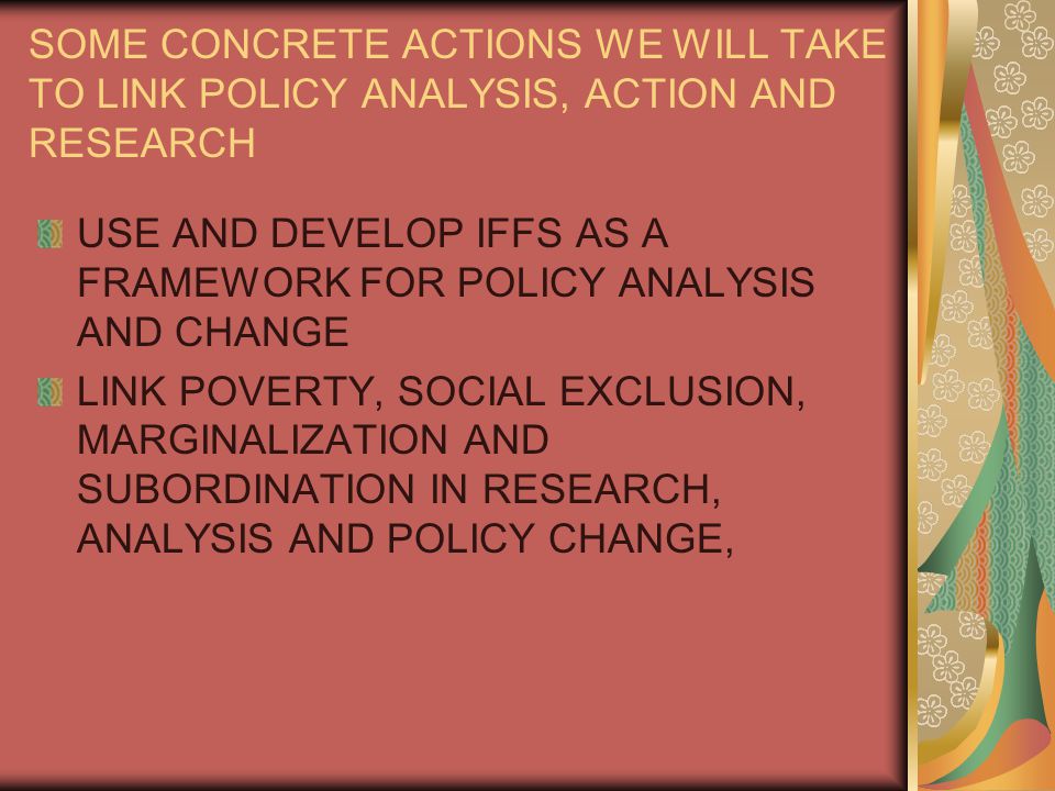 SOME CONCRETE ACTIONS WE WILL TAKE TO LINK POLICY ANALYSIS, ACTION AND RESEARCH USE AND DEVELOP IFFS AS A FRAMEWORK FOR POLICY ANALYSIS AND CHANGE LINK POVERTY, SOCIAL EXCLUSION, MARGINALIZATION AND SUBORDINATION IN RESEARCH, ANALYSIS AND POLICY CHANGE,