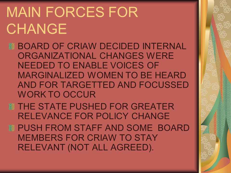 MAIN FORCES FOR CHANGE BOARD OF CRIAW DECIDED INTERNAL ORGANIZATIONAL CHANGES WERE NEEDED TO ENABLE VOICES OF MARGINALIZED WOMEN TO BE HEARD AND FOR TARGETTED AND FOCUSSED WORK TO OCCUR THE STATE PUSHED FOR GREATER RELEVANCE FOR POLICY CHANGE PUSH FROM STAFF AND SOME BOARD MEMBERS FOR CRIAW TO STAY RELEVANT (NOT ALL AGREED).