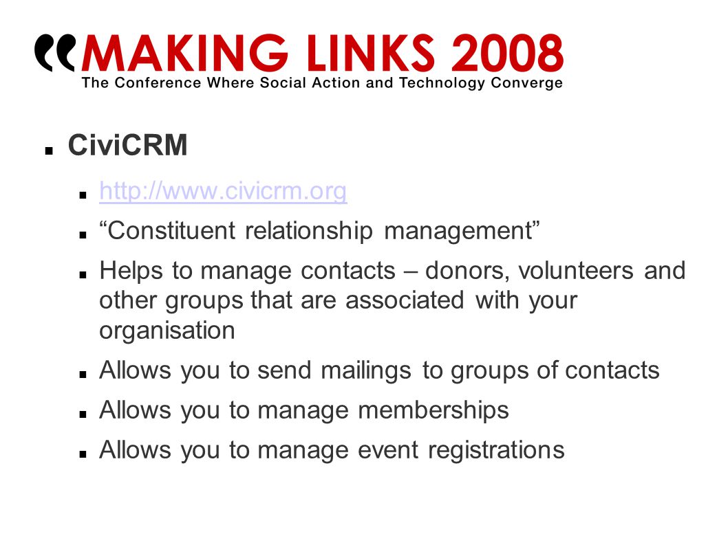 CiviCRM   Constituent relationship management Helps to manage contacts – donors, volunteers and other groups that are associated with your organisation Allows you to send mailings to groups of contacts Allows you to manage memberships Allows you to manage event registrations
