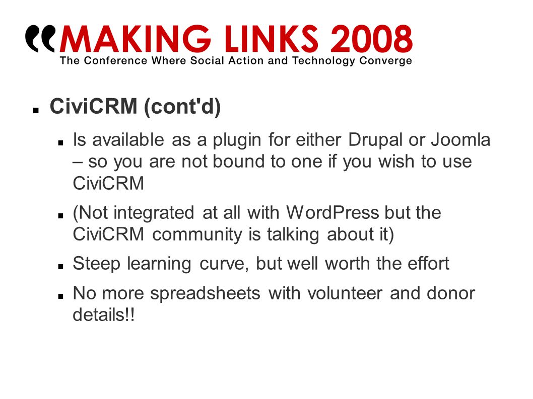 CiviCRM (cont d)‏ Is available as a plugin for either Drupal or Joomla – so you are not bound to one if you wish to use CiviCRM (Not integrated at all with WordPress but the CiviCRM community is talking about it)‏ Steep learning curve, but well worth the effort No more spreadsheets with volunteer and donor details!!