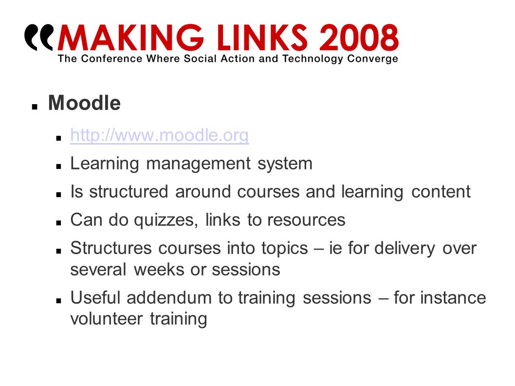 Moodle   Learning management system Is structured around courses and learning content Can do quizzes, links to resources Structures courses into topics – ie for delivery over several weeks or sessions Useful addendum to training sessions – for instance volunteer training