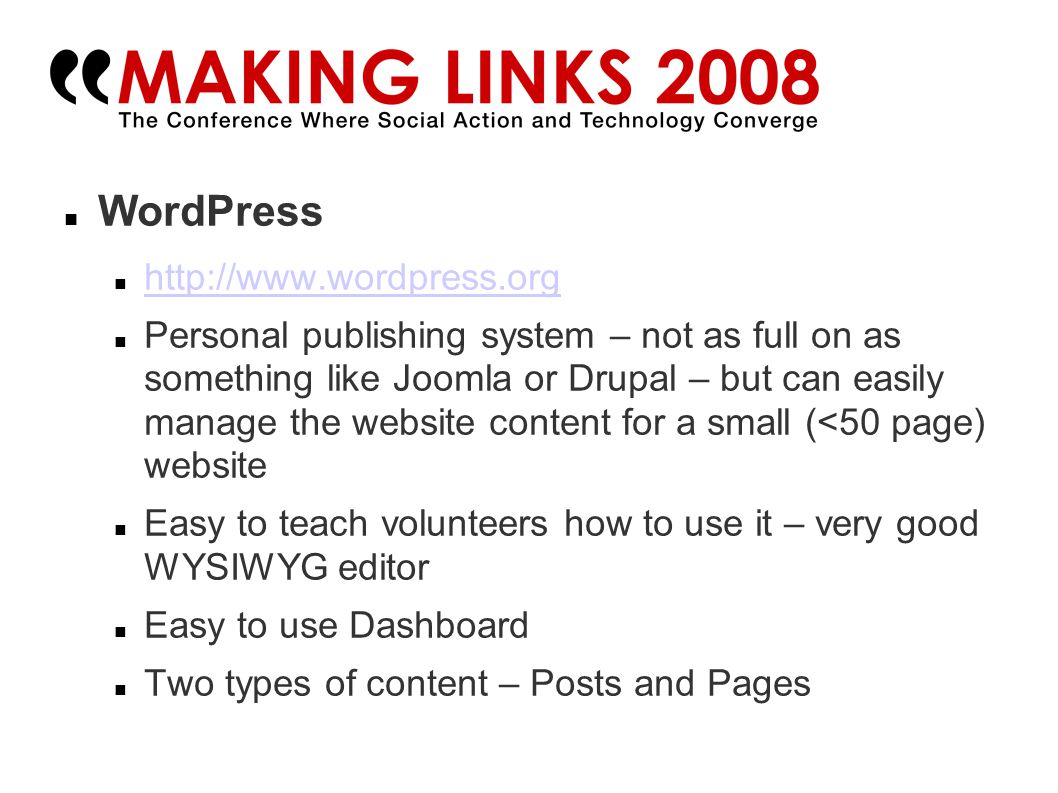 WordPress   Personal publishing system – not as full on as something like Joomla or Drupal – but can easily manage the website content for a small (<50 page) website Easy to teach volunteers how to use it – very good WYSIWYG editor Easy to use Dashboard Two types of content – Posts and Pages