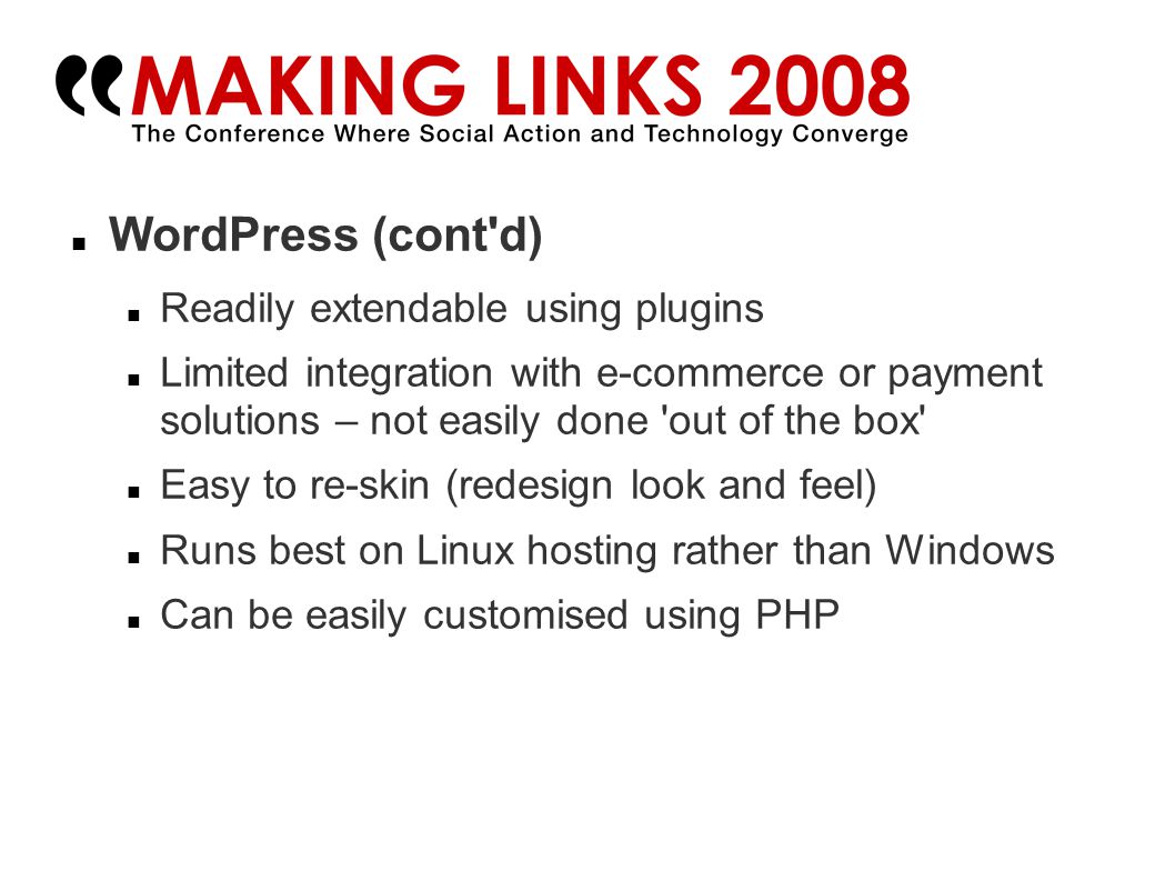 WordPress (cont d)‏ Readily extendable using plugins Limited integration with e-commerce or payment solutions – not easily done out of the box Easy to re-skin (redesign look and feel)‏ Runs best on Linux hosting rather than Windows Can be easily customised using PHP