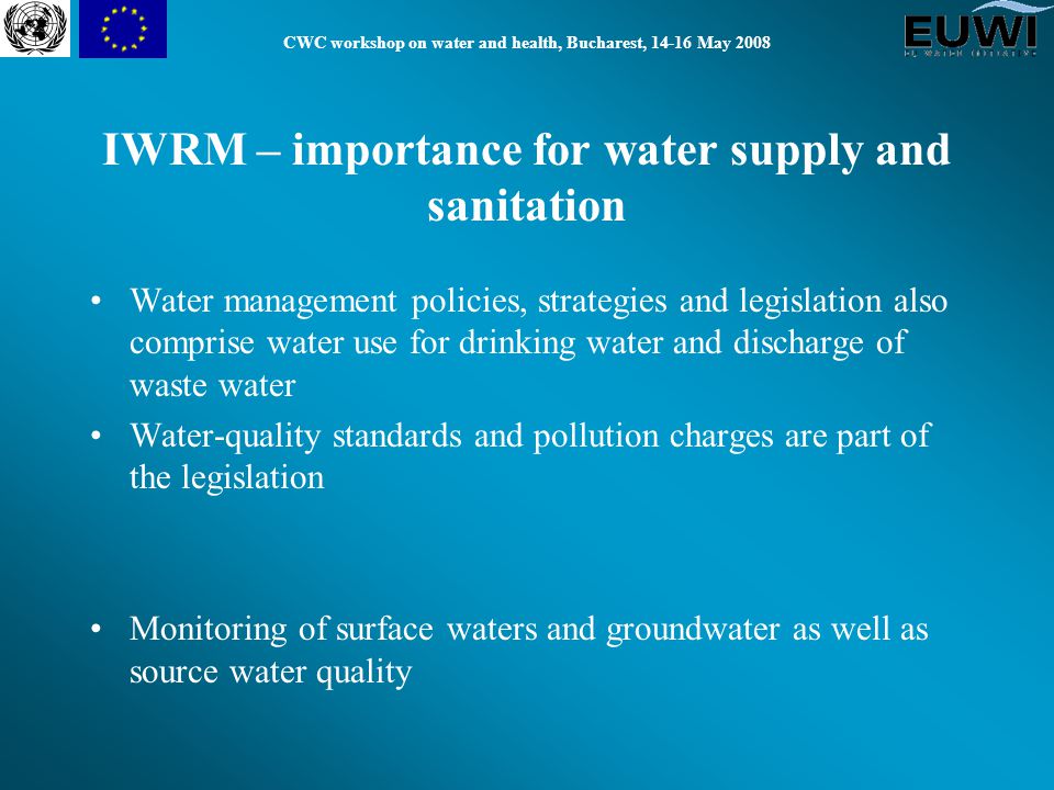 CWC workshop on water and health, Bucharest, May 2008 Water management policies, strategies and legislation also comprise water use for drinking water and discharge of waste water Water-quality standards and pollution charges are part of the legislation Monitoring of surface waters and groundwater as well as source water quality IWRM – importance for water supply and sanitation