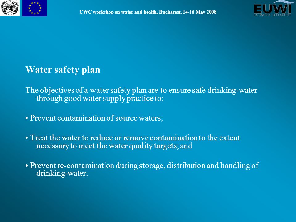 CWC workshop on water and health, Bucharest, May 2008 Water safety plan The objectives of a water safety plan are to ensure safe drinking-water through good water supply practice to: Prevent contamination of source waters; Treat the water to reduce or remove contamination to the extent necessary to meet the water quality targets; and Prevent re-contamination during storage, distribution and handling of drinking-water.