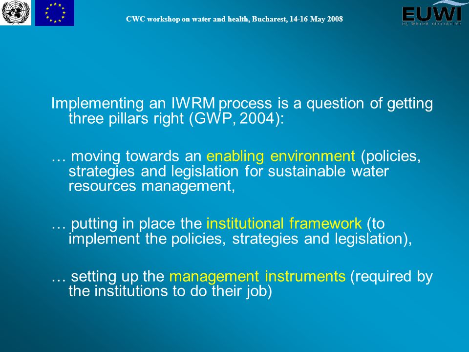 CWC workshop on water and health, Bucharest, May 2008 Implementing an IWRM process is a question of getting three pillars right (GWP, 2004): … moving towards an enabling environment (policies, strategies and legislation for sustainable water resources management, … putting in place the institutional framework (to implement the policies, strategies and legislation), … setting up the management instruments (required by the institutions to do their job)