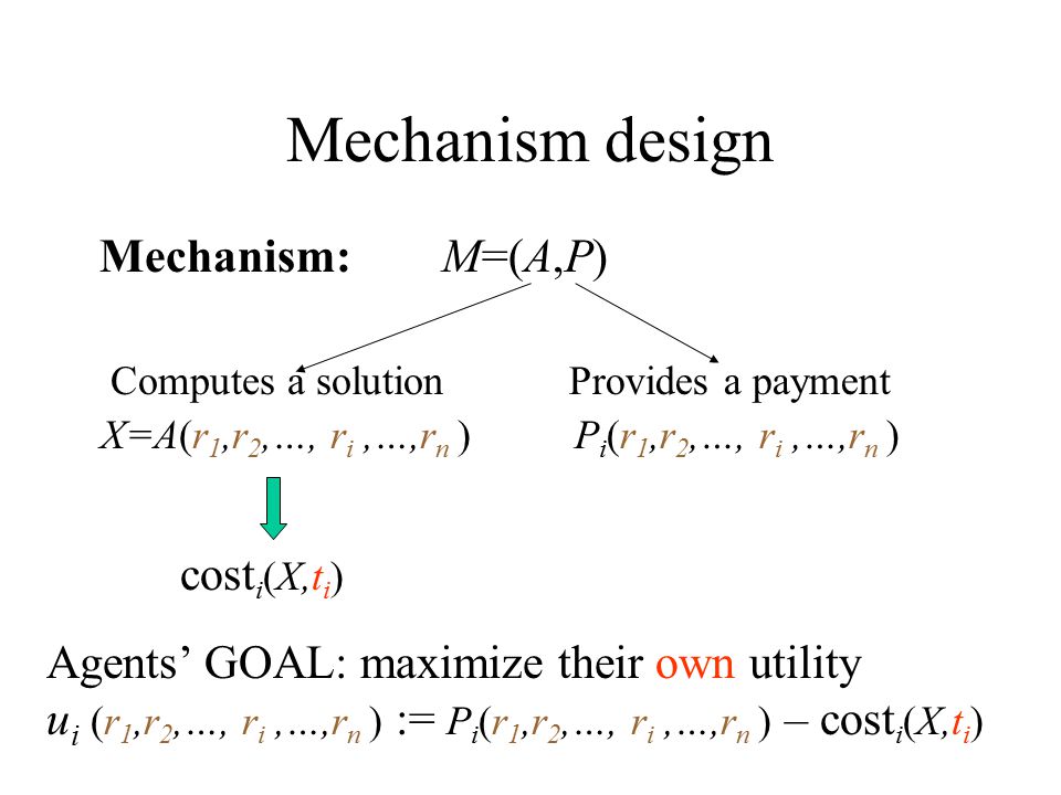 Mechanism design Mechanism: M=(A,P) Computes a solution X=A(r 1,r 2,…, r i,…,r n ) Provides a payment P i (r 1,r 2,…, r i,…,r n ) cost i (X,t i ) Agents’ GOAL: maximize their own utility u i (r 1,r 2,…, r i,…,r n ) := P i (r 1,r 2,…, r i,…,r n ) – cost i (X,t i )