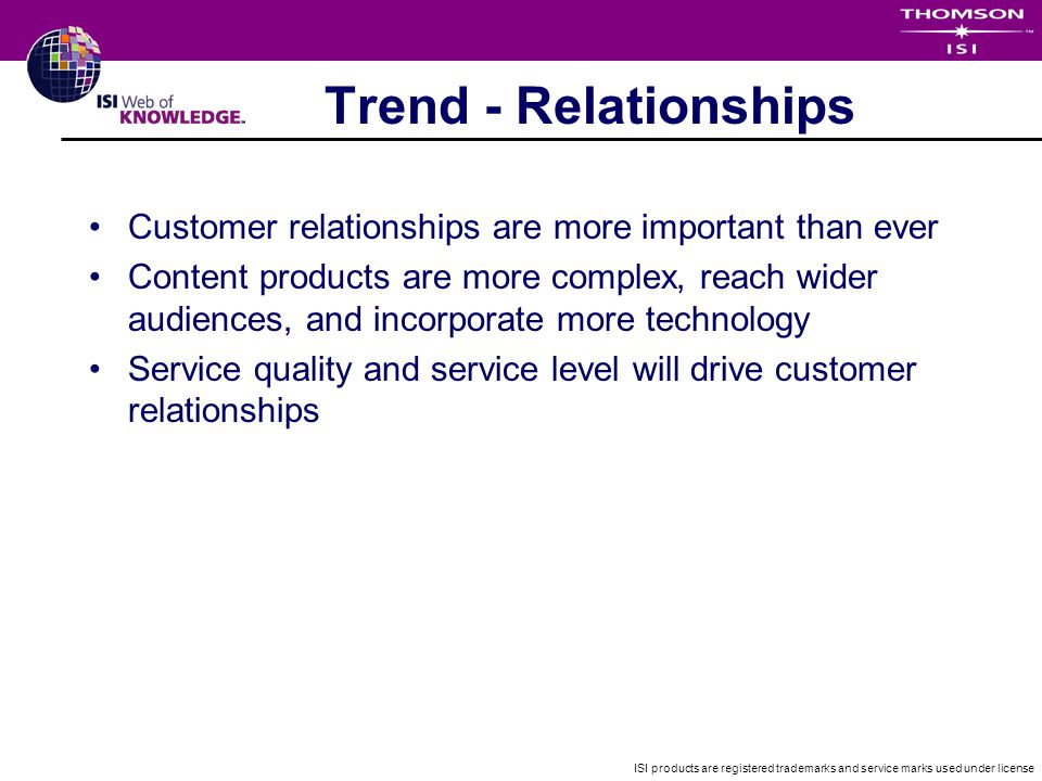 ISI products are registered trademarks and service marks used under license Trend - Relationships Customer relationships are more important than ever Content products are more complex, reach wider audiences, and incorporate more technology Service quality and service level will drive customer relationships