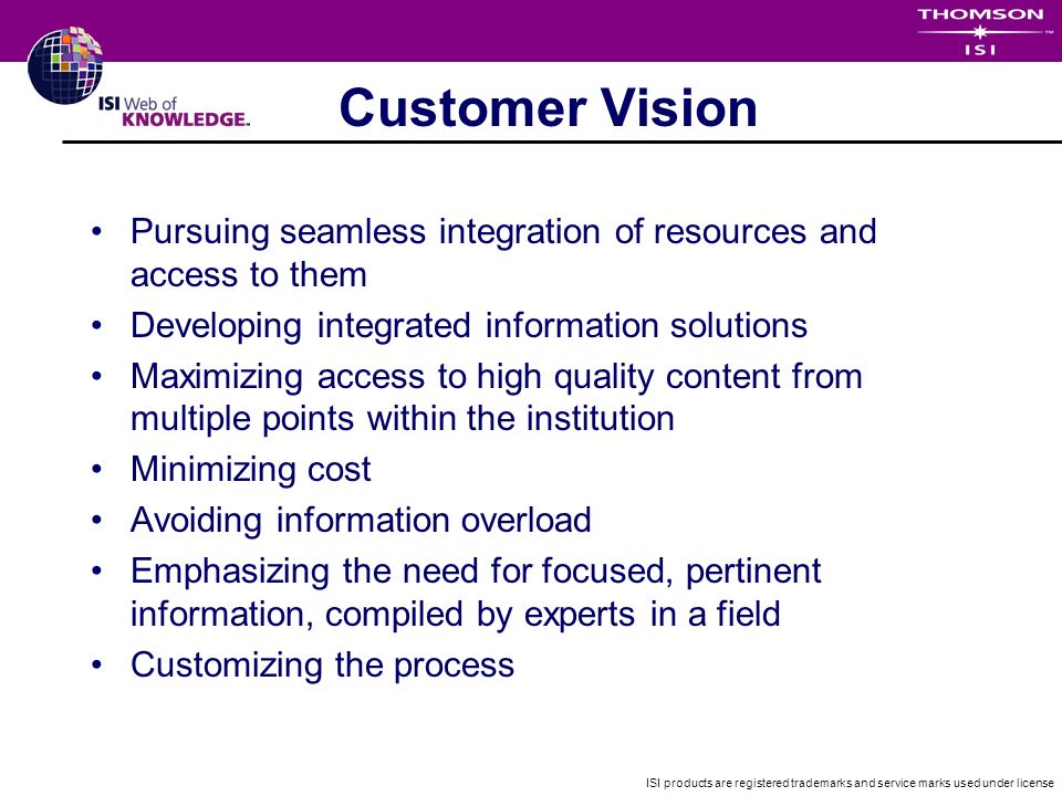 ISI products are registered trademarks and service marks used under license Customer Vision Pursuing seamless integration of resources and access to them Developing integrated information solutions Maximizing access to high quality content from multiple points within the institution Minimizing cost Avoiding information overload Emphasizing the need for focused, pertinent information, compiled by experts in a field Customizing the process