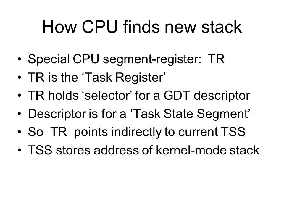 How CPU finds new stack Special CPU segment-register: TR TR is the ‘Task Register’ TR holds ‘selector’ for a GDT descriptor Descriptor is for a ‘Task State Segment’ So TR points indirectly to current TSS TSS stores address of kernel-mode stack