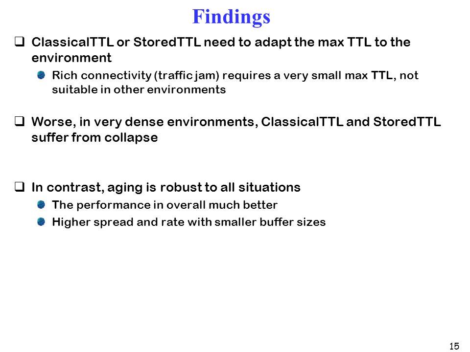 15 Findings  ClassicalTTL or StoredTTL need to adapt the max TTL to the environment Rich connectivity (traffic jam) requires a very small max TTL, not suitable in other environments  Worse, in very dense environments, ClassicalTTL and StoredTTL suffer from collapse  In contrast, aging is robust to all situations The performance in overall much better Higher spread and rate with smaller buffer sizes
