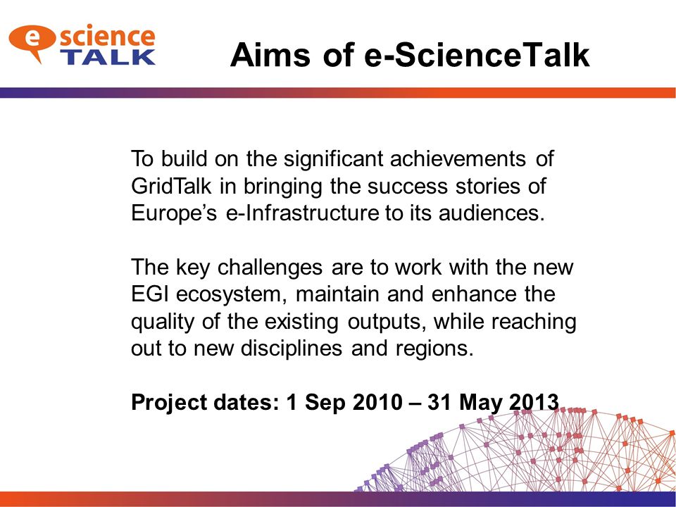 Aims of e-ScienceTalk To build on the significant achievements of GridTalk in bringing the success stories of Europe’s e-Infrastructure to its audiences.