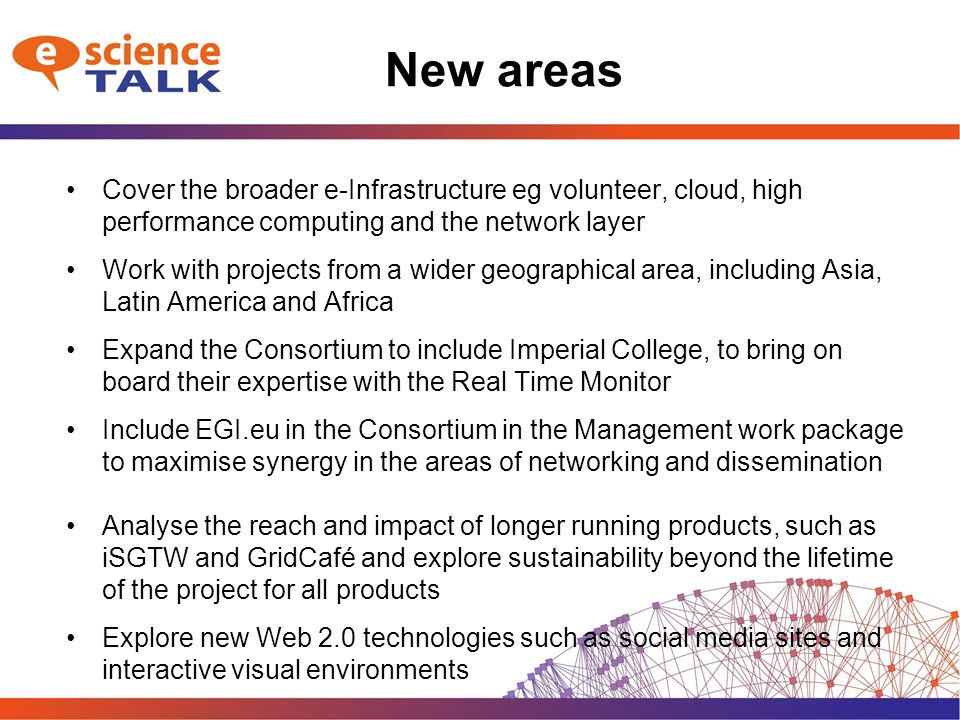 New areas Cover the broader e-Infrastructure eg volunteer, cloud, high performance computing and the network layer Work with projects from a wider geographical area, including Asia, Latin America and Africa Expand the Consortium to include Imperial College, to bring on board their expertise with the Real Time Monitor Include EGI.eu in the Consortium in the Management work package to maximise synergy in the areas of networking and dissemination Analyse the reach and impact of longer running products, such as iSGTW and GridCafé and explore sustainability beyond the lifetime of the project for all products Explore new Web 2.0 technologies such as social media sites and interactive visual environments