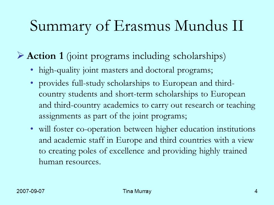 Tina Murray4 Summary of Erasmus Mundus II  Action 1 (joint programs including scholarships) high-quality joint masters and doctoral programs; provides full-study scholarships to European and third- country students and short-term scholarships to European and third-country academics to carry out research or teaching assignments as part of the joint programs; will foster co-operation between higher education institutions and academic staff in Europe and third countries with a view to creating poles of excellence and providing highly trained human resources.