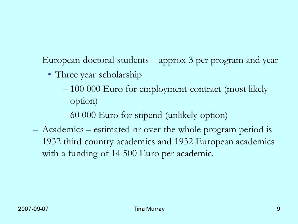Tina Murray9 –European doctoral students – approx 3 per program and year Three year scholarship – Euro for employment contract (most likely option) – Euro for stipend (unlikely option) –Academics – estimated nr over the whole program period is 1932 third country academics and 1932 European academics with a funding of Euro per academic.