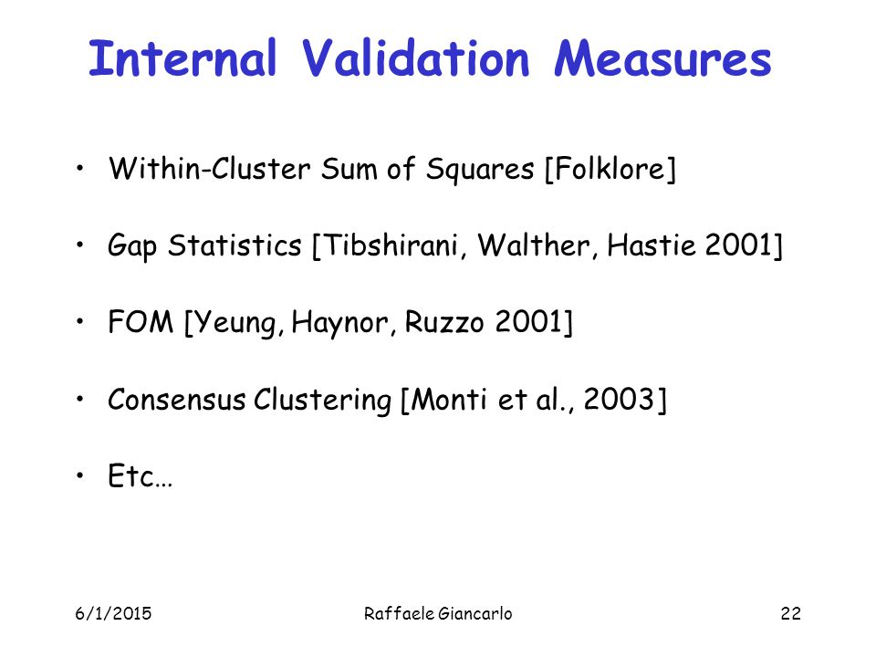 6/1/2015Raffaele Giancarlo22 Internal Validation Measures Within-Cluster Sum of Squares [Folklore] Gap Statistics [Tibshirani, Walther, Hastie 2001] FOM [Yeung, Haynor, Ruzzo 2001] Consensus Clustering [Monti et al., 2003] Etc…