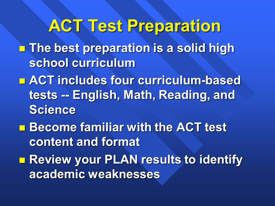ACT Test Preparation n The best preparation is a solid high school curriculum n ACT includes four curriculum-based tests -- English, Math, Reading, and Science n Become familiar with the ACT test content and format n Review your PLAN results to identify academic weaknesses