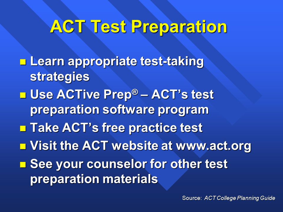 ACT Test Preparation n Learn appropriate test-taking strategies n Use ACTive Prep ® – ACT’s test preparation software program n Take ACT’s free practice test n Visit the ACT website at   n See your counselor for other test preparation materials Source: ACT College Planning Guide