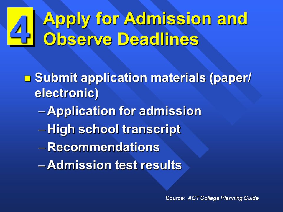 Apply for Admission and Observe Deadlines n Submit application materials (paper/ electronic) –Application for admission –High school transcript –Recommendations –Admission test results 4 Source: ACT College Planning Guide