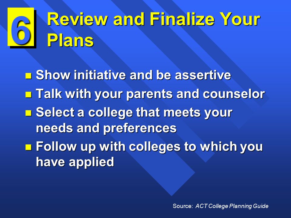 Review and Finalize Your Plans n Show initiative and be assertive n Talk with your parents and counselor n Select a college that meets your needs and preferences n Follow up with colleges to which you have applied 6 Source: ACT College Planning Guide
