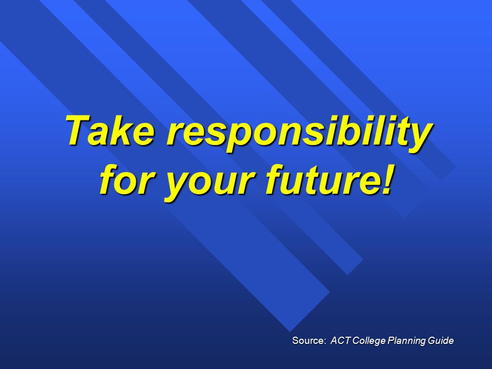 Take responsibility for your future! Source: ACT College Planning Guide