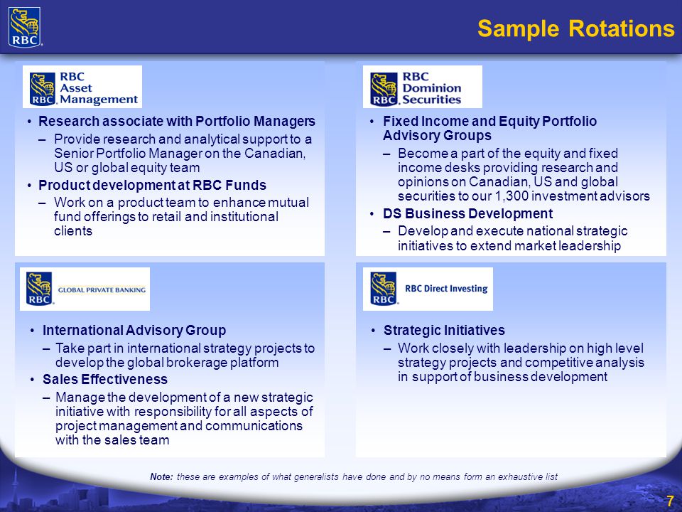 7 Sample Rotations Note: these are examples of what generalists have done and by no means form an exhaustive list International Advisory Group –Take part in international strategy projects to develop the global brokerage platform Sales Effectiveness –Manage the development of a new strategic initiative with responsibility for all aspects of project management and communications with the sales team Fixed Income and Equity Portfolio Advisory Groups –Become a part of the equity and fixed income desks providing research and opinions on Canadian, US and global securities to our 1,300 investment advisors DS Business Development –Develop and execute national strategic initiatives to extend market leadership Strategic Initiatives –Work closely with leadership on high level strategy projects and competitive analysis in support of business development Research associate with Portfolio Managers –Provide research and analytical support to a Senior Portfolio Manager on the Canadian, US or global equity team Product development at RBC Funds –Work on a product team to enhance mutual fund offerings to retail and institutional clients