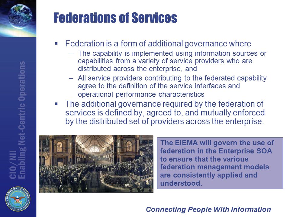 Connecting People With Information Federations of Services  Federation is a form of additional governance where –The capability is implemented using information sources or capabilities from a variety of service providers who are distributed across the enterprise, and –All service providers contributing to the federated capability agree to the definition of the service interfaces and operational performance characteristics  The additional governance required by the federation of services is defined by, agreed to, and mutually enforced by the distributed set of providers across the enterprise.