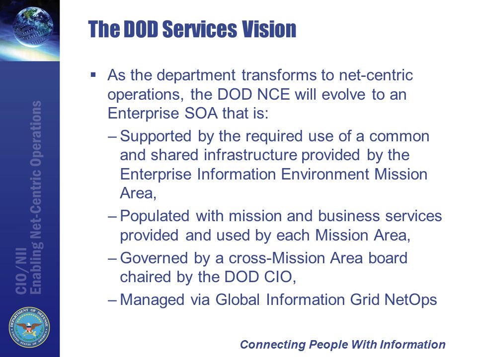 Connecting People With Information The DOD Services Vision  As the department transforms to net-centric operations, the DOD NCE will evolve to an Enterprise SOA that is: –Supported by the required use of a common and shared infrastructure provided by the Enterprise Information Environment Mission Area, –Populated with mission and business services provided and used by each Mission Area, –Governed by a cross-Mission Area board chaired by the DOD CIO, –Managed via Global Information Grid NetOps