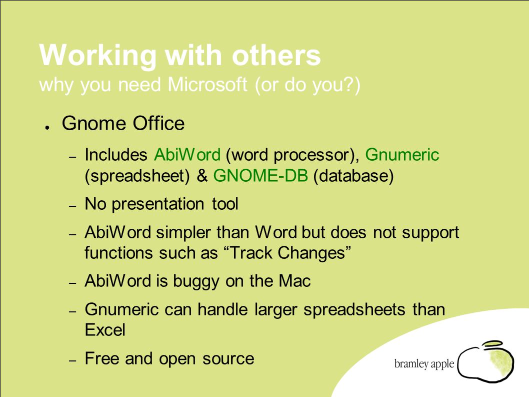 Working with others why you need Microsoft (or do you ) ● Gnome Office – Includes AbiWord (word processor), Gnumeric (spreadsheet) & GNOME-DB (database) – No presentation tool – AbiWord simpler than Word but does not support functions such as Track Changes – AbiWord is buggy on the Mac – Gnumeric can handle larger spreadsheets than Excel – Free and open source