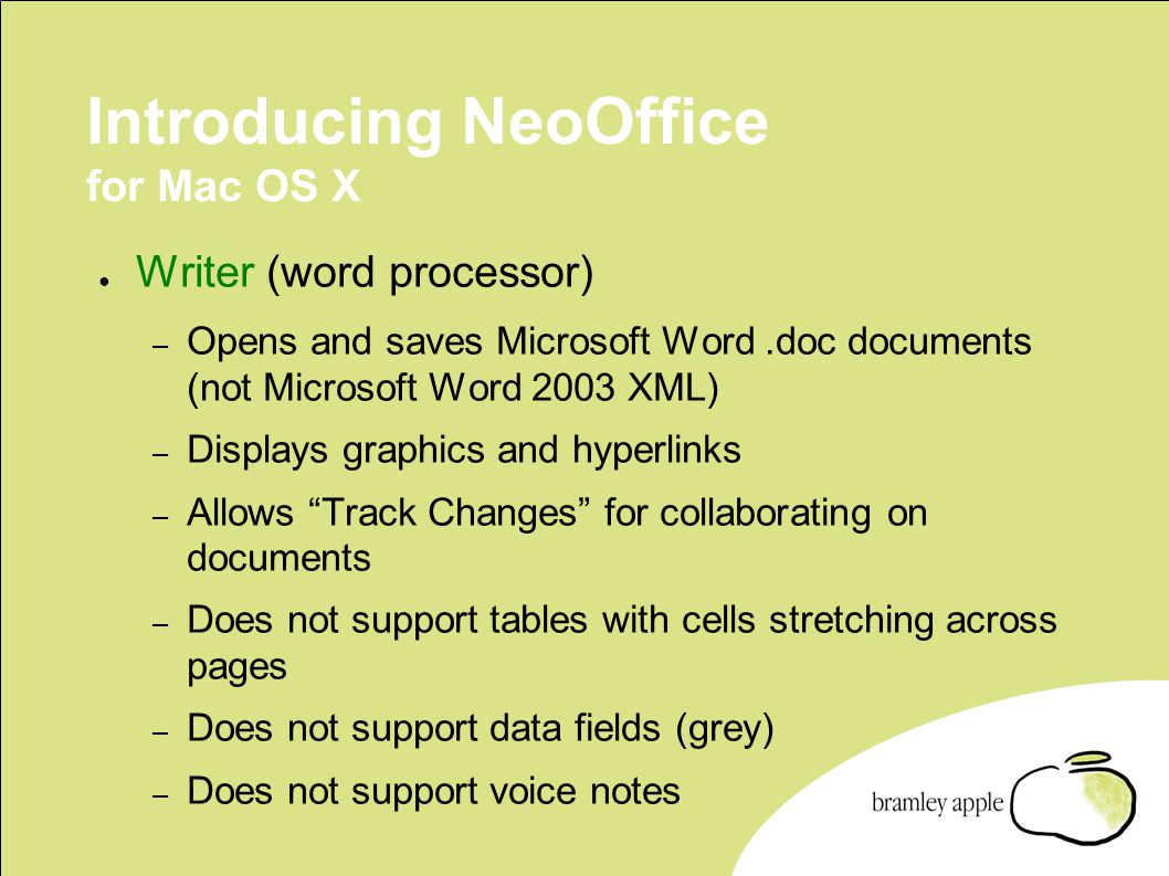 Introducing NeoOffice for Mac OS X ● Writer (word processor) – Opens and saves Microsoft Word.doc documents (not Microsoft Word 2003 XML) – Displays graphics and hyperlinks – Allows Track Changes for collaborating on documents – Does not support tables with cells stretching across pages – Does not support data fields (grey) – Does not support voice notes