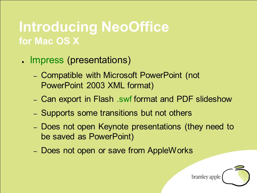 Introducing NeoOffice for Mac OS X ● Impress (presentations) – Compatible with Microsoft PowerPoint (not PowerPoint 2003 XML format) – Can export in Flash.swf format and PDF slideshow – Supports some transitions but not others – Does not open Keynote presentations (they need to be saved as PowerPoint) – Does not open or save from AppleWorks